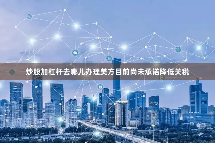 炒股加杠杆去哪儿办理美方目前尚未承诺降低关税
