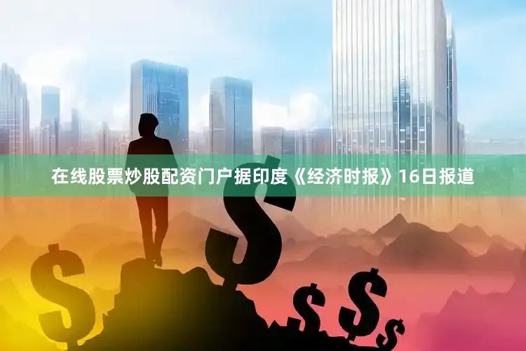 在线股票炒股配资门户据印度《经济时报》16日报道