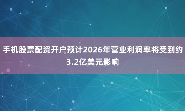 手机股票配资开户预计2026年营业利润率将受到约3.2亿美元影响