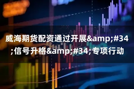 威海期货配资通过开展&#34;信号升格&#34;专项行动